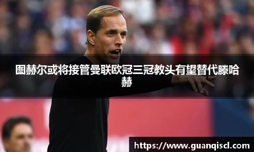 图赫尔或将接管曼联欧冠三冠教头有望替代滕哈赫